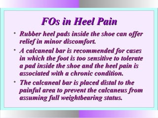 FOs in Heel PainFOs in Heel Pain
• Rubber heel pads inside the shoe can offerRubber heel pads inside the shoe can offer
relief in minor discomfort.relief in minor discomfort.
• A calcaneal bar is recommended for casesA calcaneal bar is recommended for cases
in which the foot is too sensitive to toleratein which the foot is too sensitive to tolerate
a pad inside the shoe and the heel pain isa pad inside the shoe and the heel pain is
associated with a chronic condition.associated with a chronic condition.
• The calcaneal bar is placed distal to theThe calcaneal bar is placed distal to the
painful area to prevent the calcaneus frompainful area to prevent the calcaneus from
assuming full weightbearing status.assuming full weightbearing status.
 