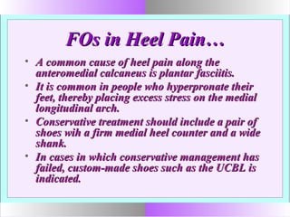 FOs in Heel Pain…FOs in Heel Pain…
• A common cause of heel pain along theA common cause of heel pain along the
anteromedial calcaneus is plantar fasciitis.anteromedial calcaneus is plantar fasciitis.
• It is common in people who hyperpronate theirIt is common in people who hyperpronate their
feet, thereby placing excess stress on the medialfeet, thereby placing excess stress on the medial
longitudinal arch.longitudinal arch.
• Conservative treatment should include a pair ofConservative treatment should include a pair of
shoes wih a firm medial heel counter and a wideshoes wih a firm medial heel counter and a wide
shank.shank.
• In cases in which conservative management hasIn cases in which conservative management has
failed, custom-made shoes such as the UCBL isfailed, custom-made shoes such as the UCBL is
indicated.indicated.
 