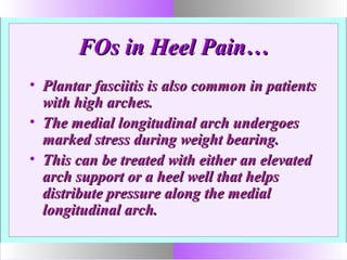 FOs in Heel Pain…FOs in Heel Pain…
• Plantar fasciitis is also common in patientsPlantar fasciitis is also common in patients
with high arches.with high arches.
• The medial longitudinal arch undergoesThe medial longitudinal arch undergoes
marked stress during weight bearing.marked stress during weight bearing.
• This can be treated with either an elevatedThis can be treated with either an elevated
arch support or a heel well that helpsarch support or a heel well that helps
distribute pressure along the medialdistribute pressure along the medial
longitudinal arch.longitudinal arch.
 