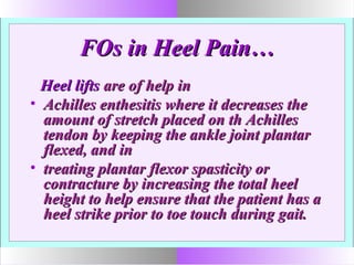 FOs in Heel Pain…FOs in Heel Pain…
Heel liftsHeel lifts are of help inare of help in
• Achilles enthesitis where it decreases theAchilles enthesitis where it decreases the
amount of stretch placed on th Achillesamount of stretch placed on th Achilles
tendon by keeping the ankle joint plantartendon by keeping the ankle joint plantar
flexed, and inflexed, and in
• treating plantar flexor spasticity ortreating plantar flexor spasticity or
contracture by increasing the total heelcontracture by increasing the total heel
height to help ensure that the patient has aheight to help ensure that the patient has a
heel strike prior to toe touch during gait.heel strike prior to toe touch during gait.
 
