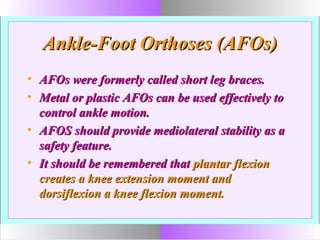 Ankle-Foot Orthoses (AFOs)Ankle-Foot Orthoses (AFOs)
• AFOs were formerly called short leg braces.AFOs were formerly called short leg braces.
• Metal or plastic AFOs can be used effectively toMetal or plastic AFOs can be used effectively to
control ankle motion.control ankle motion.
• AFOS should provide mediolateral stability as aAFOS should provide mediolateral stability as a
safety feature.safety feature.
• It should be remembered thatIt should be remembered that plantar flexionplantar flexion
creates a knee extension moment andcreates a knee extension moment and
dorsiflexion a knee flexion moment.dorsiflexion a knee flexion moment.
 