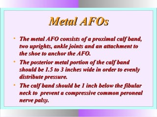 Metal AFOsMetal AFOs
• The metal AFO consists of a proximal calf band,The metal AFO consists of a proximal calf band,
two uprights, ankle joints and an attachment totwo uprights, ankle joints and an attachment to
the shoe to anchor the AFO.the shoe to anchor the AFO.
• The posterior metal portion of the calf bandThe posterior metal portion of the calf band
should be 1.5 to 3 inches wide in order to evenlyshould be 1.5 to 3 inches wide in order to evenly
distribute pressure.distribute pressure.
• The calf band should be 1 inch below the fibularThe calf band should be 1 inch below the fibular
neck to prevent a compressive common peronealneck to prevent a compressive common peroneal
nerve palsy.nerve palsy.
 