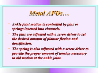 Metal AFOs…Metal AFOs…
• Ankle joint motion is controlled by pins orAnkle joint motion is controlled by pins or
springs inserted into channels.springs inserted into channels.
• The pins are adjusted with a screw driver to setThe pins are adjusted with a screw driver to set
the desired amount of plantar flexion andthe desired amount of plantar flexion and
dorsiflexion.dorsiflexion.
• The spring is also adjusted with a screw driver toThe spring is also adjusted with a screw driver to
provide the proper amount of tension necessaryprovide the proper amount of tension necessary
to aid motion at the ankle joint.to aid motion at the ankle joint.
 
