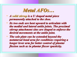 Metal AFOs…Metal AFOs…
• AA solid stirrupsolid stirrup is a U shaped metal pieceis a U shaped metal piece
permanently attached to the shoe.permanently attached to the shoe.
• Its two ends are bent upward to articulate withIts two ends are bent upward to articulate with
the medial and lateral ankle joints. The proximalthe medial and lateral ankle joints. The proximal
stirrup attachment sites are shaped to enforce thestirrup attachment sites are shaped to enforce the
desired movements at the ankle joint.desired movements at the ankle joint.
• The sole plate can be extended beyond theThe sole plate can be extended beyond the
metatarsal head area for conditions requiring ametatarsal head area for conditions requiring a
longer lever arm for better control of plantarlonger lever arm for better control of plantar
flexion such as in plantar flexor spasticity.flexion such as in plantar flexor spasticity.
 