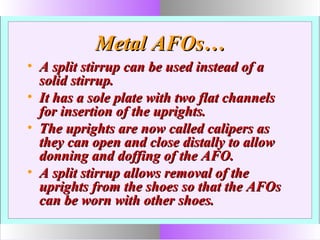 Metal AFOs…Metal AFOs…
• A split stirrup can be used instead of aA split stirrup can be used instead of a
solid stirrup.solid stirrup.
• It has a sole plate with two flat channelsIt has a sole plate with two flat channels
for insertion of the uprights.for insertion of the uprights.
• The uprights are now called calipers asThe uprights are now called calipers as
they can open and close distally to allowthey can open and close distally to allow
donning and doffing of the AFO.donning and doffing of the AFO.
• A split stirrup allows removal of theA split stirrup allows removal of the
uprights from the shoes so that the AFOsuprights from the shoes so that the AFOs
can be worn with other shoes.can be worn with other shoes.
 