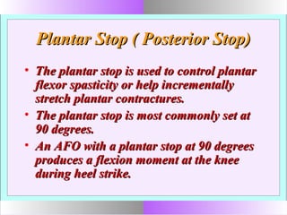 Plantar Stop ( Posterior Stop)Plantar Stop ( Posterior Stop)
• The plantar stop is used to control plantarThe plantar stop is used to control plantar
flexor spasticity or help incrementallyflexor spasticity or help incrementally
stretch plantar contractures.stretch plantar contractures.
• The plantar stop is most commonly set atThe plantar stop is most commonly set at
90 degrees.90 degrees.
• An AFO with a plantar stop at 90 degreesAn AFO with a plantar stop at 90 degrees
produces a flexion moment at the kneeproduces a flexion moment at the knee
during heel strike.during heel strike.
 