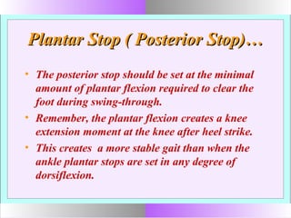 Plantar Stop ( Posterior Stop)…Plantar Stop ( Posterior Stop)…
• The posterior stop should be set at the minimal
amount of plantar flexion required to clear the
foot during swing-through.
• Remember, the plantar flexion creates a knee
extension moment at the knee after heel strike.
• This creates a more stable gait than when the
ankle plantar stops are set in any degree of
dorsiflexion.
 