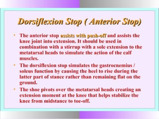 Dorsiflexion Stop ( Anterior Stop)Dorsiflexion Stop ( Anterior Stop)
• The anterior stop assists with push-offassists with push-off and assists the
knee joint into extension. It should be used in
combination with a stirrup with a sole extension to the
metatarsal heads to simulate the action of the calf
muscles.
• The dorsiflexion stop simulates the gastrocnemius /
soleus function by causing the heel to rise during the
latter part of stance rather than remaining flat on the
ground.
• The shoe pivots over the metatarsal heads creating an
extension moment at the knee that helps stabilize the
knee from midstance to toe-off.
 