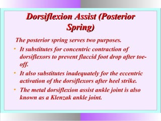 Dorsiflexion Assist (PosteriorDorsiflexion Assist (Posterior
Spring)Spring)
The posterior spring serves two purposes.
• It substitutes for concentric contraction of
dorsiflexors to prevent flaccid foot drop after toe-
off.
• It also substitutes inadequately for the eccentric
activation of the dorsiflexors after heel strike.
• The metal dorsiflexion assist ankle joint is also
known as a Klenzak ankle joint.
 