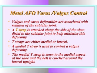 Metal AFO Varus /Valgus ControlMetal AFO Varus /Valgus Control
• Valgus and varus deformities are associated with
rotation of the subtalar joint.
• A T strapT strap is attached along the side of the shoe
distal to the subtalar joint to help minimize this
deformity.
• T straps are either medial or lateral.
• A medial T strap is used to control a valgus
deformity.
• The medial T strap is sown to the medial aspect
of the shoe and the belt is cinched around the
lateral upright.
 