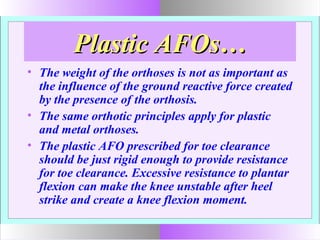Plastic AFOs…Plastic AFOs…
• The weight of the orthoses is not as important as
the influence of the ground reactive force created
by the presence of the orthosis.
• The same orthotic principles apply for plastic
and metal orthoses.
• The plastic AFO prescribed for toe clearance
should be just rigid enough to provide resistance
for toe clearance. Excessive resistance to plantar
flexion can make the knee unstable after heel
strike and create a knee flexion moment.
 