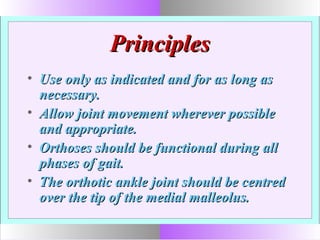 PrinciplesPrinciples
• Use only as indicated and for as long asUse only as indicated and for as long as
necessary.necessary.
• Allow joint movement wherever possibleAllow joint movement wherever possible
and appropriate.and appropriate.
• Orthoses should be functional during allOrthoses should be functional during all
phases of gait.phases of gait.
• The orthotic ankle joint should be centredThe orthotic ankle joint should be centred
over the tip of the medial malleolus.over the tip of the medial malleolus.
 
