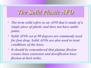 The Solid Plastic AFOThe Solid Plastic AFO
• The term solid refers to an AFO that is made of a
single piece of plastic and does not have ankle
joints.
• Solid AFOs set at 90 degrees are commonly used
for foot drop. Solid AFOs are also used to treat
conditions of the knee.
• It should be remembered that plantar flexion
creates knee extension and dorsiflexion knee
flexion at heel strike.
 