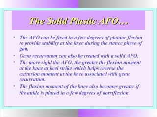 The Solid Plastic AFO…The Solid Plastic AFO…
• The AFO can be fixed in a few degrees of plantar flexion
to provide stability at the knee during the stance phase of
gait.
• Genu recurvatum can also be treated with a solid AFO.
• The more rigid the AFO, the greater the flexion moment
at the knee at heel strike which helps reverse the
extension moment at the knee associated with genu
recurvatum.
• The flexion moment of the knee also becomes greater if
the ankle is placed in a few degrees of dorsiflexion.
 