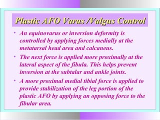 Plastic AFO Varus /Valgus ControlPlastic AFO Varus /Valgus Control
• An equinovarus or inversion deformity is
controlled by applying forces medially at the
metatarsal head area and calcaneus.
• The next force is applied more proximally at the
lateral aspect of the fibula. This helps prevent
inversion at the subtalar and ankle joints.
• A more proximal medial tibial force is applied to
provide stabilization of the leg portion of the
plastic AFO by applying an opposing force to the
fibular area.
 