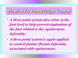 Plastic AFO Varus/Valgus ControlPlastic AFO Varus/Valgus Control
• A three point system also exists at the
foot level to help prevent supination of
the foot related to the equinovarus
deformity.
• A three point system is again applied
to control plantar flexion deformity
associated with equinovarus.
 