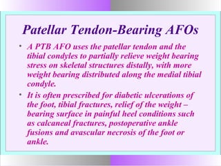 Patellar Tendon-Bearing AFOs
• A PTB AFO uses the patellar tendon and the
tibial condyles to partially relieve weight bearing
stress on skeletal structures distally, with more
weight bearing distributed along the medial tibial
condyle.
• It is often prescribed for diabetic ulcerations of
the foot, tibial fractures, relief of the weight –
bearing surface in painful heel conditions such
as calcaneal fractures, postoperative ankle
fusions and avascular necrosis of the foot or
ankle.
 