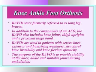 Knee Ankle Foot OrthosisKnee Ankle Foot Orthosis
• KAFOs were formerly referred to as long leg
braces.
• In addition to the components of an AFO, the
KAFO also includes knee joints, thigh uprights
and a proximal thigh band.
• KAFOs are used in patients with severe knee
extensor and hamstring weakness, structural
knee instability and knee flexion spasticity.
• The purpose of the KAFO is to provide stability
at the knee, ankle and subtalar joints during
ambulation.
 