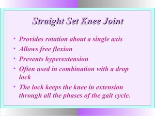 Straight Set Knee JointStraight Set Knee Joint
• Provides rotation about a single axis
• Allows free flexion
• Prevents hyperextension
• Often used in combination with a drop
lock
• The lock keeps the knee in extension
through all the phases of the gait cycle.
 