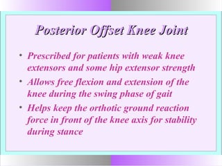 Posterior Offset Knee JointPosterior Offset Knee Joint
• Prescribed for patients with weak knee
extensors and some hip extensor strength
• Allows free flexion and extension of the
knee during the swing phase of gait
• Helps keep the orthotic ground reaction
force in front of the knee axis for stability
during stance
 