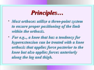 Principles…Principles…
• Most orthoses utilize a three-point systemMost orthoses utilize a three-point system
to ensure proper positioning of the limbto ensure proper positioning of the limb
within the orthosis.within the orthosis.
• For e.g.., a knee that has a tendency forFor e.g.., a knee that has a tendency for
hyperextension can be treated with a kneehyperextension can be treated with a knee
orthosis that applies force posterior to theorthosis that applies force posterior to the
knee but also applies forces anteriorlyknee but also applies forces anteriorly
along the leg and thigh.along the leg and thigh.
 