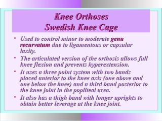 Knee OrthosesKnee Orthoses
Swedish Knee CageSwedish Knee Cage
• Used to control minor to moderateUsed to control minor to moderate genugenu
recurvatumrecurvatum due to ligamentous or capsulardue to ligamentous or capsular
laxity.laxity.
• The articulated version of the orthosis allows fullThe articulated version of the orthosis allows full
knee flexion and prevents hyperextension.knee flexion and prevents hyperextension.
• It uses a three point system with two bandsIt uses a three point system with two bands
placed anterior to the knee axis (one above andplaced anterior to the knee axis (one above and
one below the knee) and a third band posterior toone below the knee) and a third band posterior to
the knee joint in the popliteal area.the knee joint in the popliteal area.
• It also has a thigh band with longer uprights toIt also has a thigh band with longer uprights to
obtain better leverage at the knee joint.obtain better leverage at the knee joint.
 