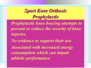 Sport Knee OrthosisSport Knee Orthosis
ProphylacticProphylactic
• Prophylactic knee bracing attempts to
prevent or reduce the severity of knee
injuries.
• No evidence to support their use
• Associated with increased energy
consumption which can impair
athletic performance
 