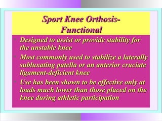 Sport Knee Orthosis-Sport Knee Orthosis-
FunctionalFunctional
• Designed to assist or provide stability forDesigned to assist or provide stability for
the unstable kneethe unstable knee
• Most commonly used to stabilize a laterallyMost commonly used to stabilize a laterally
subluxating patella or an anterior cruciatesubluxating patella or an anterior cruciate
ligament-deficient kneeligament-deficient knee
• Use has been shown to be effective only atUse has been shown to be effective only at
loads much lower than those placed on theloads much lower than those placed on the
knee during athletic participationknee during athletic participation
 