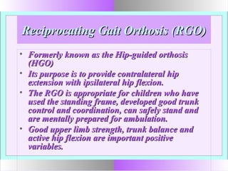 Reciprocating Gait Orthosis (RGO)Reciprocating Gait Orthosis (RGO)
• Formerly known as the Hip-guided orthosisFormerly known as the Hip-guided orthosis
(HGO)(HGO)
• Its purpose is to provide contralateral hipIts purpose is to provide contralateral hip
extension with ipsilateral hip flexion.extension with ipsilateral hip flexion.
• The RGO is appropriate for children who haveThe RGO is appropriate for children who have
used the standing frame, developed good trunkused the standing frame, developed good trunk
control and coordination, can safely stand andcontrol and coordination, can safely stand and
are mentally prepared for ambulation.are mentally prepared for ambulation.
• Good upper limb strength, trunk balance andGood upper limb strength, trunk balance and
active hip flexion are important positiveactive hip flexion are important positive
variables.variables.
 