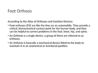 Foot Orthosis
According to the Atlas of Orthoses and Assistive Devices:
• Foot orthoses (FO) are like the tires on an automobile. They provide a
critical, biomechanical contact point for the human body, and they
can be helpful to correct problems in the foot, knee, hip, and spine.
• An Orthosis is a single device, a group of them are referred to as
orthoses.
• An Orthosis is basically a mechanical device fitted to the body to
maintain it in an anatomical or functional position.
 