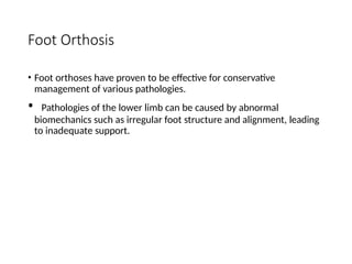 Foot Orthosis
• Foot orthoses have proven to be effective for conservative
management of various pathologies.
• Pathologies of the lower limb can be caused by abnormal
biomechanics such as irregular foot structure and alignment, leading
to inadequate support.
 