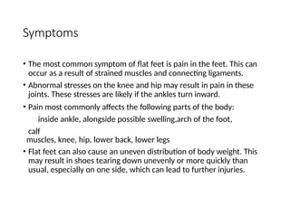 Symptoms
• The most common symptom of flat feet is pain in the feet. This can
occur as a result of strained muscles and connecting ligaments.
• Abnormal stresses on the knee and hip may result in pain in these
joints. These stresses are likely if the ankles turn inward.
• Pain most commonly affects the following parts of the body:
inside ankle, alongside possible swelling,arch of the foot,
calf
muscles, knee, hip, lower back, lower legs
• Flat feet can also cause an uneven distribution of body weight. This
may result in shoes tearing down unevenly or more quickly than
usual, especially on one side, which can lead to further injuries.
 