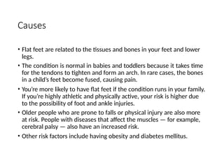 Causes
• Flat feet are related to the tissues and bones in your feet and lower
legs.
• The condition is normal in babies and toddlers because it takes time
for the tendons to tighten and form an arch. In rare cases, the bones
in a child’s feet become fused, causing pain.
• You’re more likely to have flat feet if the condition runs in your family.
If you’re highly athletic and physically active, your risk is higher due
to the possibility of foot and ankle injuries.
• Older people who are prone to falls or physical injury are also more
at risk. People with diseases that affect the muscles — for example,
cerebral palsy — also have an increased risk.
• Other risk factors include having obesity and diabetes mellitus.
 