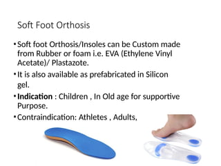 Soft Foot Orthosis
•Soft foot Orthosis/Insoles can be Custom made
from Rubber or foam i.e. EVA (Ethylene Vinyl
Acetate)/ Plastazote.
•It is also available as prefabricated in Silicon
gel.
•Indication : Children , In Old age for supportive
Purpose.
•Contraindication: Athletes , Adults,
 