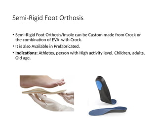Semi-Rigid Foot Orthosis
• Semi-Rigid Foot Orthosis/Insole can be Custom made from Crock or
the combination of EVA with Crock.
• It is also Available in Prefabricated.
• Indications: Athletes, person with High activity level, Children, adults,
Old age.
 
