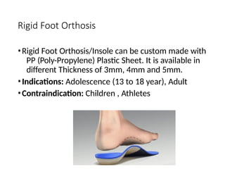 Rigid Foot Orthosis
•Rigid Foot Orthosis/Insole can be custom made with
PP (Poly-Propylene) Plastic Sheet. It is available in
different Thickness of 3mm, 4mm and 5mm.
•Indications: Adolescence (13 to 18 year), Adult
•Contraindication: Children , Athletes
 