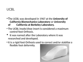UCBL
•The UCBL was developed in 1967 at the University of
California Biomechanics Laboratory or University
of California at Berkeley Laboratory.
• The UCBL insole/shoe insert is considered a maximum
control foot Orthosis.
• It was named after the Laboratory where it was
researched and developed.
• It is a rigid foot Orthosis used to correct and/or stabilize a
flexible foot deformity.
 