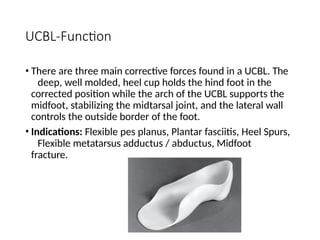 UCBL-Function
• There are three main corrective forces found in a UCBL. The
deep, well molded, heel cup holds the hind foot in the
corrected position while the arch of the UCBL supports the
midfoot, stabilizing the midtarsal joint, and the lateral wall
controls the outside border of the foot.
• Indications: Flexible pes planus, Plantar fasciitis, Heel Spurs,
Flexible metatarsus adductus / abductus, Midfoot
fracture.
 