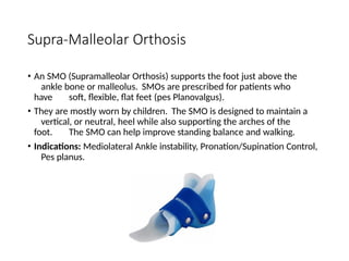 Supra-Malleolar Orthosis
• An SMO (Supramalleolar Orthosis) supports the foot just above the
ankle bone or malleolus. SMOs are prescribed for patients who
have soft, flexible, flat feet (pes Planovalgus).
• They are mostly worn by children. The SMO is designed to maintain a
vertical, or neutral, heel while also supporting the arches of the
foot. The SMO can help improve standing balance and walking.
• Indications: Mediolateral Ankle instability, Pronation/Supination Control,
Pes planus.
 
