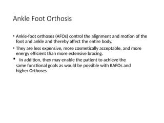 Ankle Foot Orthosis
• Ankle-foot orthoses (AFOs) control the alignment and motion of the
foot and ankle and thereby affect the entire body.
• They are less expensive, more cosmetically acceptable, and more
energy efficient than more extensive bracing.
• In addition, they may enable the patient to achieve the
same functional goals as would be possible with KAFOs and
higher Orthoses
 