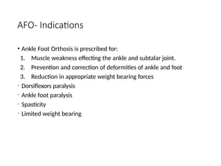 AFO- Indications
• Ankle Foot Orthosis is prescribed for:
1. Muscle weakness effecting the ankle and subtalar joint.
2. Prevention and correction of deformities of ankle and foot
3. Reduction in appropriate weight bearing forces
- Dorsiflexors paralysis
- Ankle foot paralysis
- Spasticity
- Limited weight bearing
 