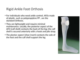 Rigid Ankle Foot Orthosis
• For individuals who need ankle control, AFOs made
of plastic, such as polypropylene PP , are the
standard Orthosis.
• They are lightweight and require minimal
maintenance. Usually, the posterior aspect of the
AFO (calf shell) contacts the back of the leg; the calf
shell is secured anteriorly with a hook and pile strap.
• The plantar aspect (shoe insert) contacts the sole of
the foot and the calf shell support the leg
 