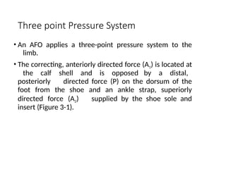 Three point Pressure System
• An AFO applies a three-point pressure system to the
limb.
• The correcting, anteriorly directed force (A1) is located at
the calf shell and is opposed by a distal,
posteriorly directed force (P) on the dorsum of the
foot from the shoe and an ankle strap, superiorly
directed force (A2) supplied by the shoe sole and
insert (Figure 3-1).
 