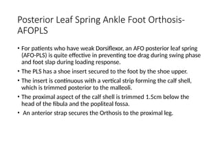 Posterior Leaf Spring Ankle Foot Orthosis-
AFOPLS
• For patients who have weak Dorsiflexor, an AFO posterior leaf spring
(AFO-PLS) is quite effective in preventing toe drag during swing phase
and foot slap during loading response.
• The PLS has a shoe insert secured to the foot by the shoe upper.
• The insert is continuous with a vertical strip forming the calf shell,
which is trimmed posterior to the malleoli.
• The proximal aspect of the calf shell is trimmed 1.5cm below the
head of the fibula and the popliteal fossa.
• An anterior strap secures the Orthosis to the proximal leg.
 