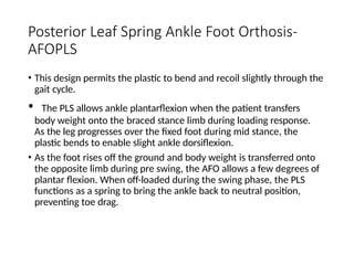 Posterior Leaf Spring Ankle Foot Orthosis-
AFOPLS
• This design permits the plastic to bend and recoil slightly through the
gait cycle.
• The PLS allows ankle plantarflexion when the patient transfers
body weight onto the braced stance limb during loading response.
As the leg progresses over the fixed foot during mid stance, the
plastic bends to enable slight ankle dorsiflexion.
• As the foot rises off the ground and body weight is transferred onto
the opposite limb during pre swing, the AFO allows a few degrees of
plantar flexion. When off-loaded during the swing phase, the PLS
functions as a spring to bring the ankle back to neutral position,
preventing toe drag.
 