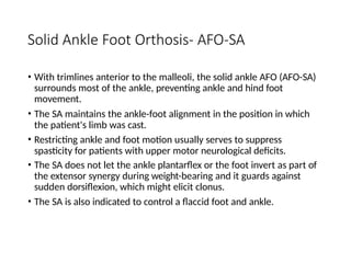 Solid Ankle Foot Orthosis- AFO-SA
• With trimlines anterior to the malleoli, the solid ankle AFO (AFO-SA)
surrounds most of the ankle, preventing ankle and hind foot
movement.
• The SA maintains the ankle-foot alignment in the position in which
the patient's limb was cast.
• Restricting ankle and foot motion usually serves to suppress
spasticity for patients with upper motor neurological deficits.
• The SA does not let the ankle plantarflex or the foot invert as part of
the extensor synergy during weight-bearing and it guards against
sudden dorsiflexion, which might elicit clonus.
• The SA is also indicated to control a flaccid foot and ankle.
 