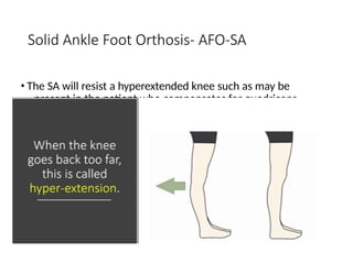 Solid Ankle Foot Orthosis- AFO-SA
• The SA will resist a hyperextended knee such as may be
present in the patient who compensates for quadriceps
weakness by forcing the knee to yield into
hyperextension. The proximal portion of the calf shell
provides an anteriorly directed force near the knee to
restrain hyperextension, and the distal portion of the
calf shell blocks plantar and dorsiflexion
 