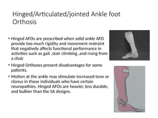 Hinged/Articulated/jointed Ankle foot
Orthosis
• Hinged AFOs are prescribed when solid ankle AFO
provide too much rigidity and movement restraint
that negatively affects functional performance in
activities such as gait ,stair climbing ,and rising from
a chair
• Hinged Orthoses present disadvantages for some
patients.
• Motion at the ankle may stimulate increased tone or
clonus in those individuals who have certain
neuropathies. Hinged AFOs are heavier, less durable,
and bulkier than the SA designs.
 