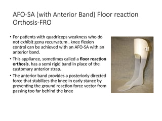 AFO-SA (with Anterior Band) Floor reaction
Orthosis-FRO
• For patients with quadriceps weakness who do
not exhibit genu recurvatum , knee flexion
control can be achieved with an AFO-SA with an
anterior band.
• This appliance, sometimes called a floor reaction
orthosis, has a semi rigid band in place of the
customary anterior strap.
• The anterior band provides a posteriorly directed
force that stabilizes the knee in early stance by
preventing the ground reaction force vector from
passing too far behind the knee
 