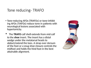 Tone reducing- TRAFO
• Tone-reducing AFOs (TRAFOs) or tone-inhibit
ing AFOs (TIAFOs) reduce tone in patients with
neurological lesions associated with
hypertonicity.
• The TRAFO calf shell extends from mid calf
to the shoe insert. The insert has a distal
wedge under the metatarsal heads to
abduct/extend the toes. A strap over dorsum
of the foot or a snug shoe closure controls the
midfoot and holds the hind foot in the best
attainable alignment.
 
